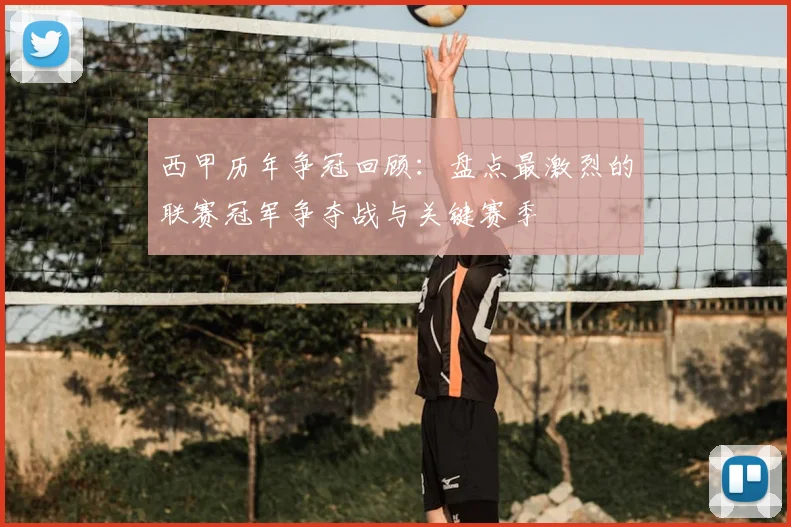 西甲历年争冠回顾：盘点最激烈的联赛冠军争夺战与关键赛季