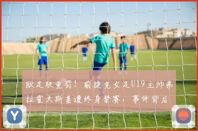 欧足联重罚!前捷克女足U19主帅弗拉霍夫斯基遭终身禁赛,事件背后原因与进展深度解读