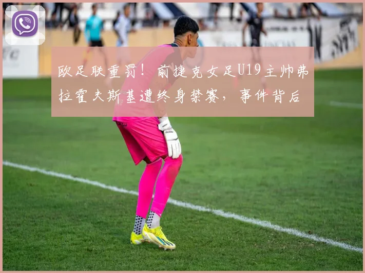 欧足联重罚！前捷克女足U19主帅弗拉霍夫斯基遭终身禁赛，事件背后原因与进展深度解读