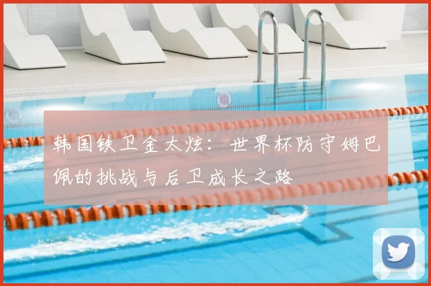 韩国铁卫金太炫:世界杯防守姆巴佩的挑战与后卫成长之路